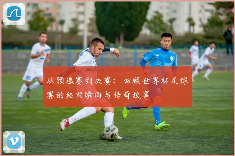 从预选赛到决赛：回顾世界杯足球赛的经典瞬间与传奇故事