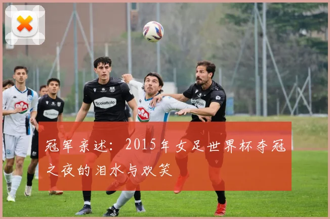 冠军亲述:2015年女足世界杯夺冠之夜的泪水与欢笑