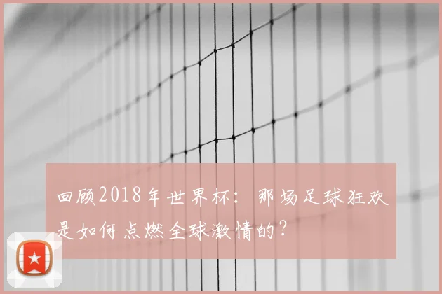 回顾2018年世界杯：那场足球狂欢是如何点燃全球激情的？