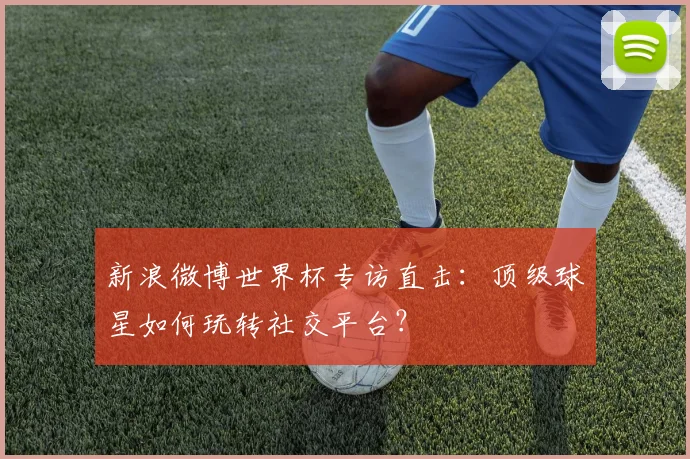 新浪微博世界杯专访直击：顶级球星如何玩转社交平台？