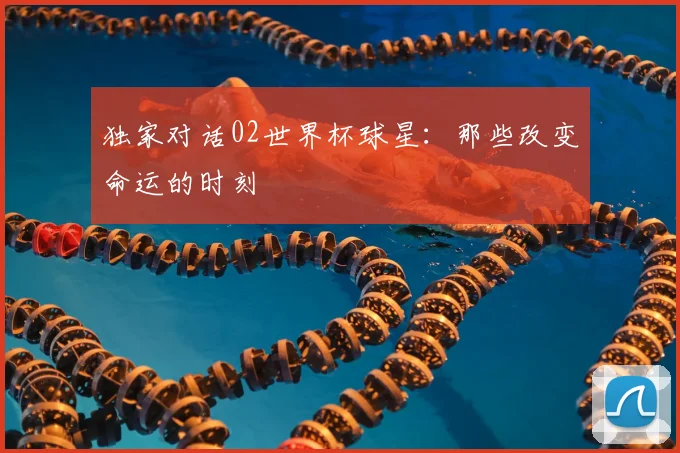 独家对话02世界杯球星：那些改变命运的时刻