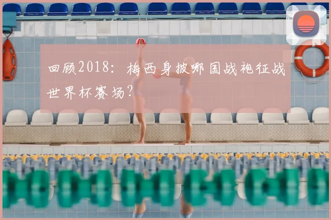 回顾2018：梅西身披哪国战袍征战世界杯赛场？
