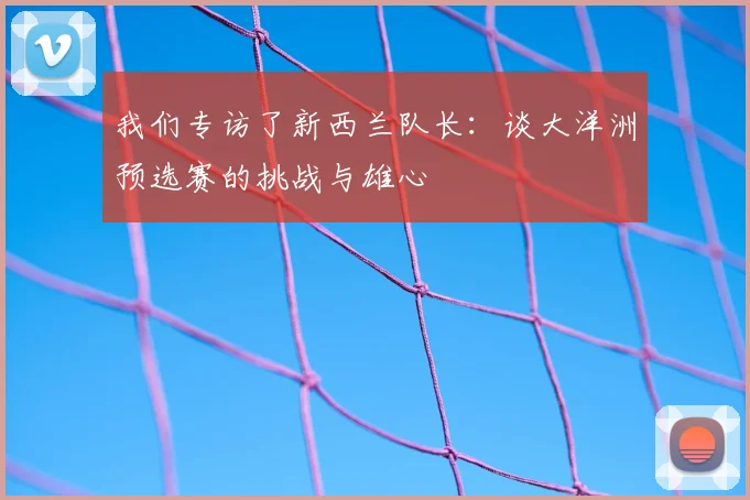 我们专访了新西兰队长：谈大洋洲预选赛的挑战与雄心