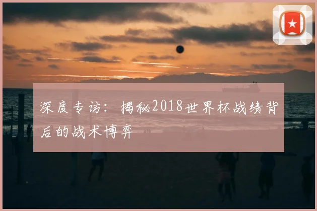 深度专访：揭秘2018世界杯战绩背后的战术博弈