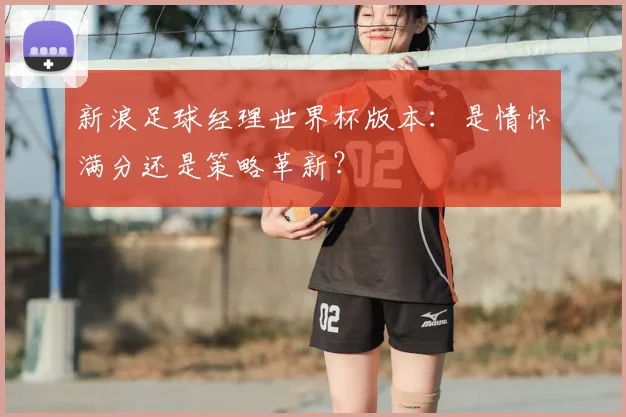 新浪足球经理世界杯版本：是情怀满分还是策略革新？