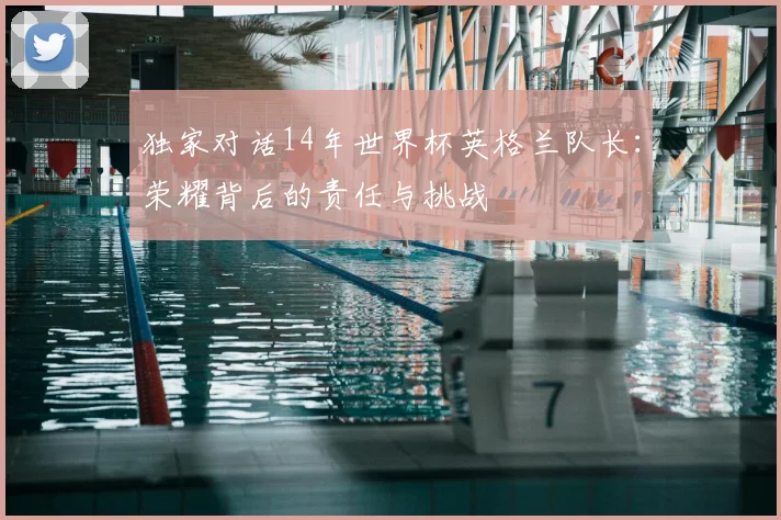 独家对话14年世界杯英格兰队长：荣耀背后的责任与挑战