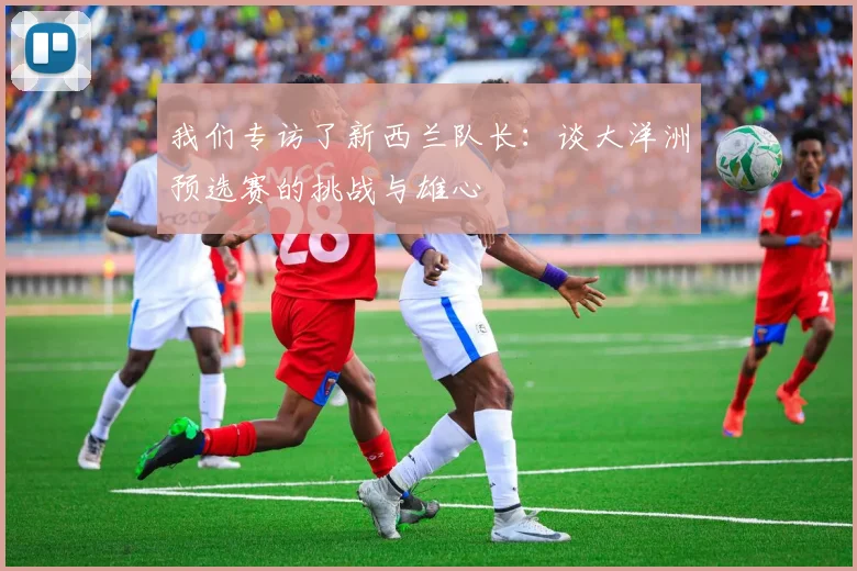 我们专访了新西兰队长:谈大洋洲预选赛的挑战与雄心
